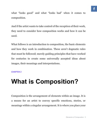 Elements of Composition 5
what “looks good” and what “looks bad” when it comes to
composition.
And if the artist wants to take control of the reception of their work,
they need to consider how composition works and how it can be
used.
What follows is an introduction to composition, the basic elements
and how they work in combination. These aren’t dogmatic rules
that must be followed; merely guiding principles that have worked
for centuries to create some universally accepted ideas about
images, their meanings and interpretations.
CHAPTER 2
What is Composition?
Composition is the arrangement of elements within an image. It is
a means for an artist to convey specific emotions, stories, or
meanings within a singular arrangement. It is where you place your
 