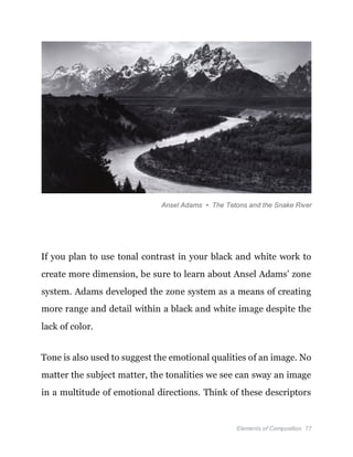 Elements of Composition 77
Ansel Adams • The Tetons and the Snake River
If you plan to use tonal contrast in your black and white work to
create more dimension, be sure to learn about Ansel Adams’ zone
system. Adams developed the zone system as a means of creating
more range and detail within a black and white image despite the
lack of color.
Tone is also used to suggest the emotional qualities of an image. No
matter the subject matter, the tonalities we see can sway an image
in a multitude of emotional directions. Think of these descriptors
 