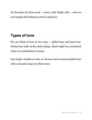 Elements of Composition 78
for the types of colors used — warm, cold, bright, dull — and you
can imagine the feeling an artist is going for.
Types of tone
We can think of tone in two ways — global tone and local tone.
Global tone looks at the entire image, which might be a consistent
color or a combination of many.
Van Gogh’s Sunflowers has an obvious and consistent global tone
with a dynamic range of yellow tones.
 