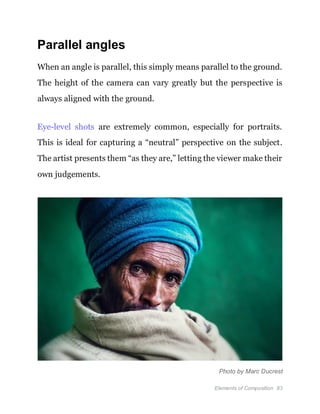 Elements of Composition 83
Parallel angles
When an angle is parallel, this simply means parallel to the ground.
The height of the camera can vary greatly but the perspective is
always aligned with the ground.
Eye-level shots are extremely common, especially for portraits.
This is ideal for capturing a “neutral” perspective on the subject.
The artist presents them “as they are,” letting the viewer make their
own judgements.
Photo by Marc Ducrest
 