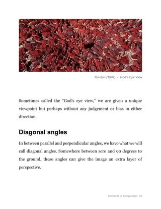 Elements of Composition 85
Kundun (1997) • God’s Eye View
Sometimes called the “God’s eye view,” we are given a unique
viewpoint but perhaps without any judgement or bias in either
direction.
Diagonal angles
In between parallel and perpendicular angles, we have what we will
call diagonal angles. Somewhere between zero and 90 degrees to
the ground, these angles can give the image an extra layer of
perspective.
 