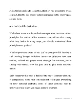 Elements of Composition 6
subject(s) in relation to each other. It is how you use color to create
contrast. It is the size of your subject compared to the empty space
around them.
And that’s just the beginning.
While there are no absolute rules for composition, there are various
principles that artists utilize to create compositions that convey
what they desire. In many ways, you already understand these
principles on a gut level.
Whether you were aware or not, you’ve spent your life looking at
and “reading” images. And since these same principles have been
studied, utilized and passed down through the centuries, you’re
already well-versed. Now it’s just time to give these concepts
names.
Each chapter in this book is dedicated to one of the many elements
of composition, along with some relevant techniques. Depending
on your personal aesthetic, some of these elements may be
irrelevant while others you might come to embrace.
 