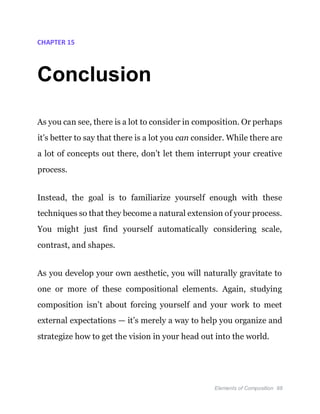 Elements of Composition 88
CHAPTER 15
Conclusion
As you can see, there is a lot to consider in composition. Or perhaps
it’s better to say that there is a lot you can consider. While there are
a lot of concepts out there, don’t let them interrupt your creative
process.
Instead, the goal is to familiarize yourself enough with these
techniques so that they become a natural extension of your process.
You might just find yourself automatically considering scale,
contrast, and shapes.
As you develop your own aesthetic, you will naturally gravitate to
one or more of these compositional elements. Again, studying
composition isn’t about forcing yourself and your work to meet
external expectations — it’s merely a way to help you organize and
strategize how to get the vision in your head out into the world.
 