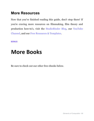 Elements of Composition 89
More Resources
Now that you’ve finished reading this guide, don’t stop there! If
you’re craving more resources on filmmaking, film theory and
production how-to’s, visit the StudioBinder Blog, our YouTube
Channel, and our Free Resources & Templates.
BONUS
More Books
Be sure to check out our other free ebooks below.
 