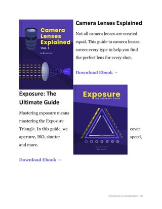 Elements of Composition 90
Camera Lenses Explained
Not all camera lenses are created
equal. This guide to camera lenses
covers every type to help you find
the perfect lens for every shot.
Download Ebook →
Exposure: The
Ultimate Guide
Mastering exposure means
mastering the Exposure
Triangle. In this guide, we cover
aperture, ISO, shutter speed,
and more.
Download Ebook →
 