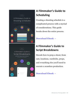 Elements of Composition 92
A Filmmaker’s Guide to
Scheduling
Creating a shooting schedule is a
complicated process with a myriad
of considerations. This guide
breaks down the entire process.
Download Ebook →
A Filmmaker’s Guide to
Script Breakdowns
Decode how to prep a shoot, from
cast, locations, wardrobe, props,
and everything else you’ll need to
execute a seamless production.
Download Ebook →
 