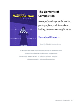Elements of Composition 93
The Elements of
Composition
A comprehensive guide for artists,
photographers, and filmmakers
looking to frame meaningful shots.
Download Ebook →
Copyright © 2022 by StudioBinder Inc.
All rights reserved. No part of this publication text may be uploaded or posted
online without the prior written permission of the publisher.
For permission requests, write to the publisher, addressed “Attention:
Permissions Request,” to hello@studiobinder.com.
 