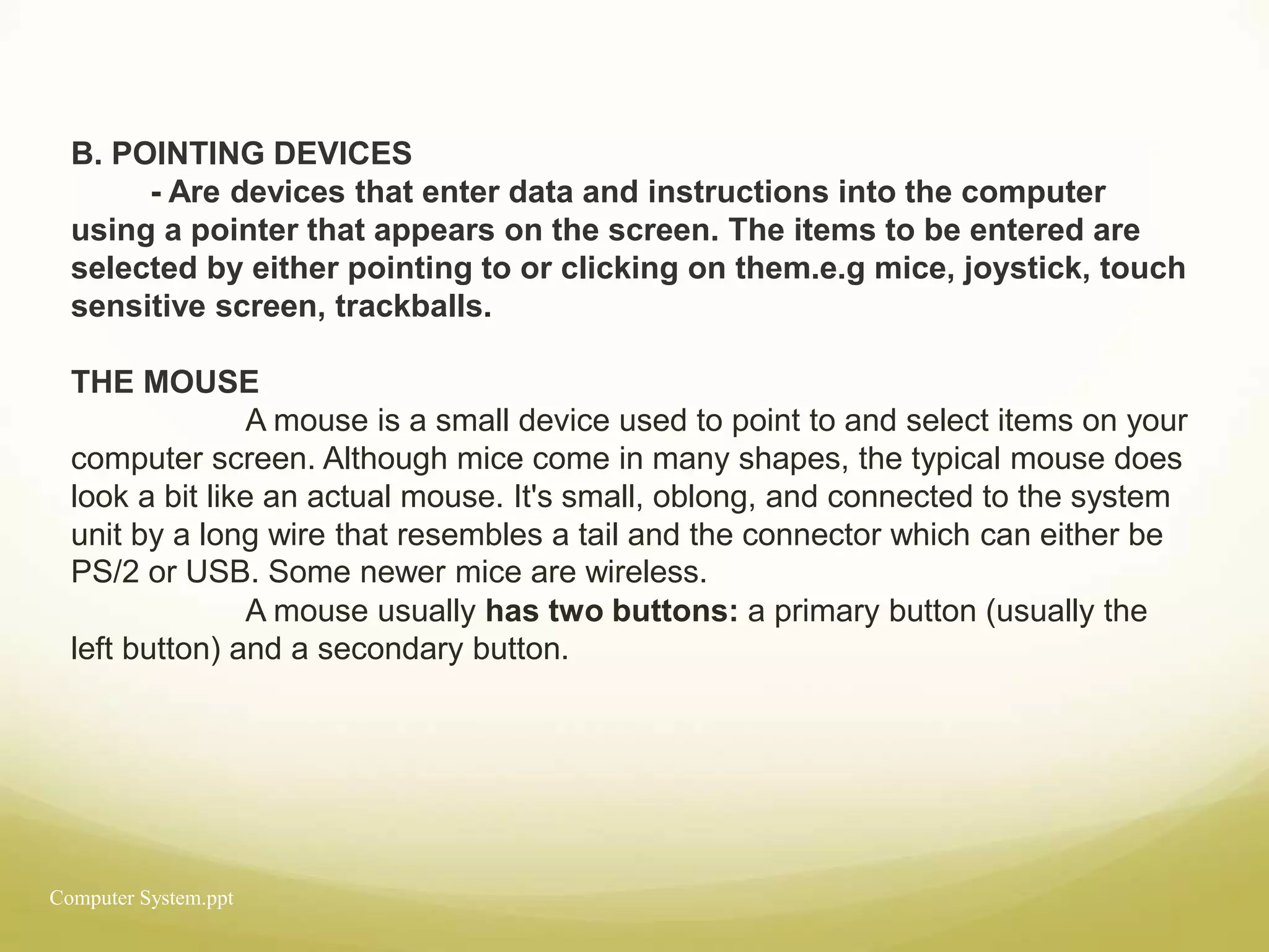 Computer System.ppt
B. POINTING DEVICES
- Are devices that enter data and instructions into the computer
using a pointer that appears on the screen. The items to be entered are
selected by either pointing to or clicking on them.e.g mice, joystick, touch
sensitive screen, trackballs.
THE MOUSE
A mouse is a small device used to point to and select items on your
computer screen. Although mice come in many shapes, the typical mouse does
look a bit like an actual mouse. It's small, oblong, and connected to the system
unit by a long wire that resembles a tail and the connector which can either be
PS/2 or USB. Some newer mice are wireless.
A mouse usually has two buttons: a primary button (usually the
left button) and a secondary button.
 