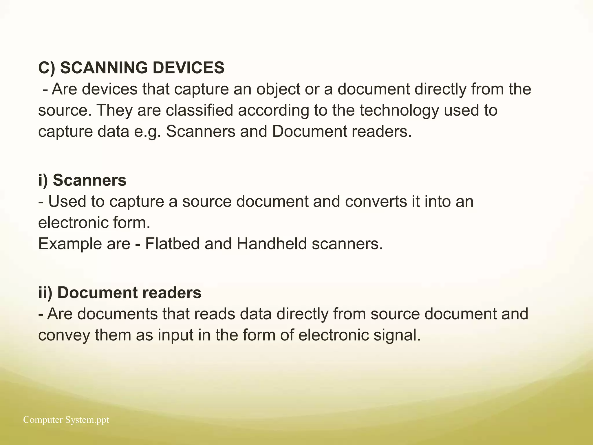 Computer System.ppt
C) SCANNING DEVICES
- Are devices that capture an object or a document directly from the
source. They are classified according to the technology used to
capture data e.g. Scanners and Document readers.
i) Scanners
- Used to capture a source document and converts it into an
electronic form.
Example are - Flatbed and Handheld scanners.
ii) Document readers
- Are documents that reads data directly from source document and
convey them as input in the form of electronic signal.
 