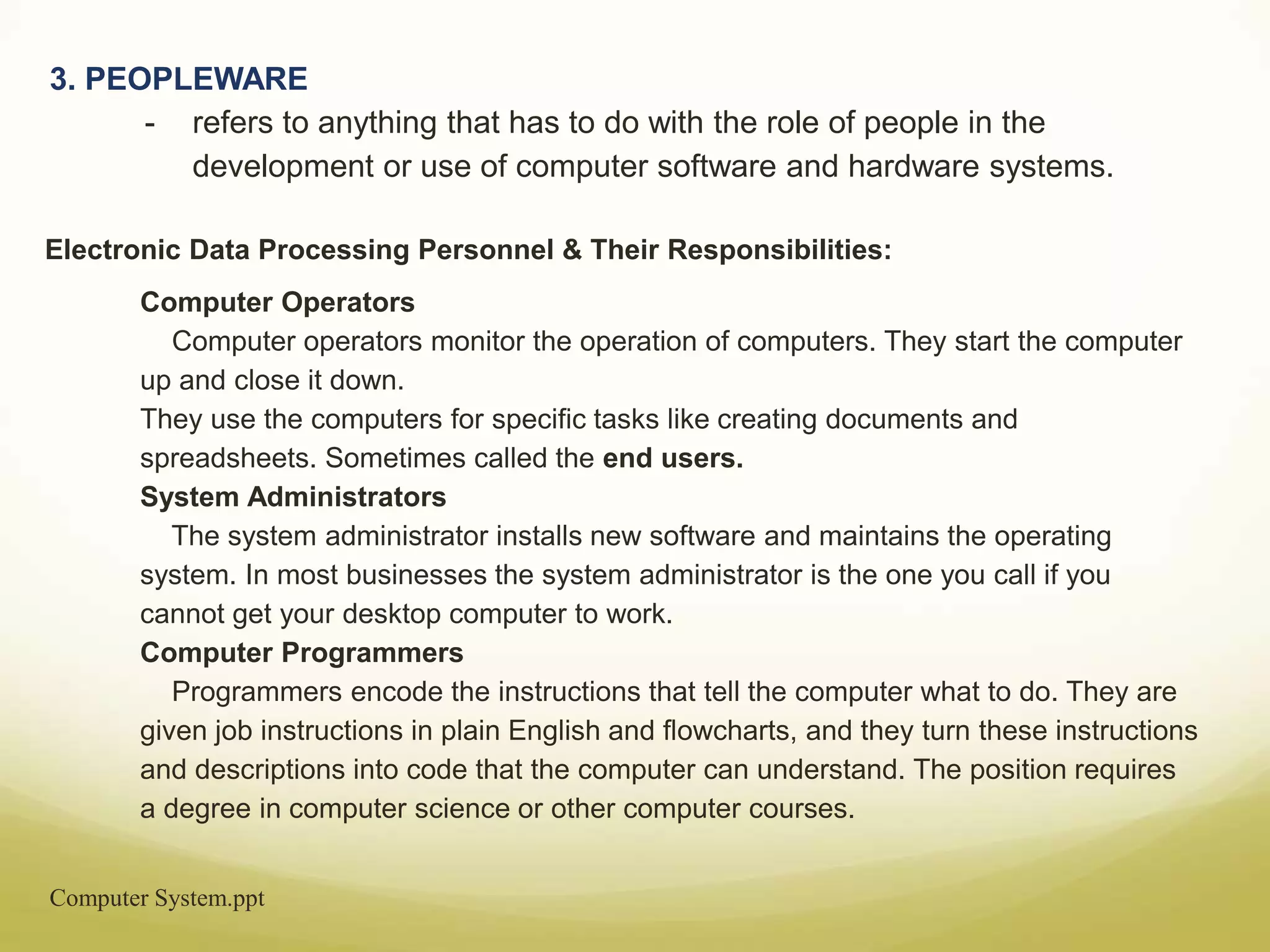 Computer System.ppt
3. PEOPLEWARE
- refers to anything that has to do with the role of people in the
development or use of computer software and hardware systems.
Electronic Data Processing Personnel & Their Responsibilities:
Computer Operators
Computer operators monitor the operation of computers. They start the computer
up and close it down.
They use the computers for specific tasks like creating documents and
spreadsheets. Sometimes called the end users.
System Administrators
The system administrator installs new software and maintains the operating
system. In most businesses the system administrator is the one you call if you
cannot get your desktop computer to work.
Computer Programmers
Programmers encode the instructions that tell the computer what to do. They are
given job instructions in plain English and flowcharts, and they turn these instructions
and descriptions into code that the computer can understand. The position requires
a degree in computer science or other computer courses.
 