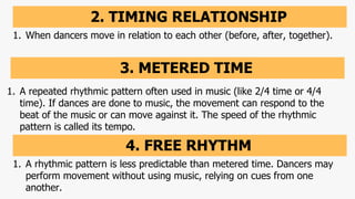 2. TIMING RELATIONSHIP
1. When dancers move in relation to each other (before, after, together).
3. METERED TIME
1. A repeated rhythmic pattern often used in music (like 2/4 time or 4/4
time). If dances are done to music, the movement can respond to the
beat of the music or can move against it. The speed of the rhythmic
pattern is called its tempo.
4. FREE RHYTHM
1. A rhythmic pattern is less predictable than metered time. Dancers may
perform movement without using music, relying on cues from one
another.
 