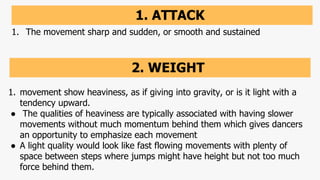 1. ATTACK
1. The movement sharp and sudden, or smooth and sustained
2. WEIGHT
1. movement show heaviness, as if giving into gravity, or is it light with a
tendency upward.
● The qualities of heaviness are typically associated with having slower
movements without much momentum behind them which gives dancers
an opportunity to emphasize each movement
● A light quality would look like fast flowing movements with plenty of
space between steps where jumps might have height but not too much
force behind them.
 