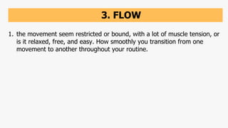 3. FLOW
1. the movement seem restricted or bound, with a lot of muscle tension, or
is it relaxed, free, and easy. How smoothly you transition from one
movement to another throughout your routine.
 