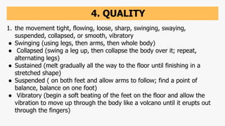 4. QUALITY
1. the movement tight, flowing, loose, sharp, swinging, swaying,
suspended, collapsed, or smooth, vibratory
● Swinging (using legs, then arms, then whole body)
● Collapsed (swing a leg up, then collapse the body over it; repeat,
alternating legs)
● Sustained (melt gradually all the way to the floor until finishing in a
stretched shape)
● Suspended ( on both feet and allow arms to follow; find a point of
balance, balance on one foot)
● Vibratory (begin a soft beating of the feet on the floor and allow the
vibration to move up through the body like a volcano until it erupts out
through the fingers)
 