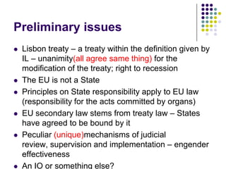Preliminary issues
   Lisbon treaty – a treaty within the definition given by
    IL – unanimity(all agree same thing) for the
    modification of the treaty; right to recession
   The EU is not a State
   Principles on State responsibility apply to EU law
    (responsibility for the acts committed by organs)
   EU secondary law stems from treaty law – States
    have agreed to be bound by it
   Peculiar (unique)mechanisms of judicial
    review, supervision and implementation – engender
    effectiveness
   An IO or something else?
 