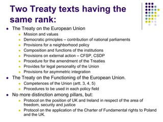 Two Treaty texts having the
    same rank:
   The Treaty on the European Union
          Mission and values
          Democratic principles – contribution of national parliaments
          Provisions for a neighborhood policy
          Composition and functions of the institutions
          Provisions on external action – CFSP, CSDP
          Procedure for the amendment of the Treaties
          Provides for legal personality of the Union
          Provisions for asymmetric integration
   The Treaty on the Functioning of the European Union.
          Competences of the Union (artt. 3, 4, 5)
          Procedures to be used in each policy field
   No more distinction among pillars, but:
          Protocol on the position of UK and Ireland in respect of the area of
           freedom, security and justice
          Protocol on the application of the Charter of Fundamental rights to Poland
           and the UK.
 