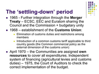 The ‘settling-down’ period
   1965 - Further integration through the Merger
    Treaty – ECSC, EEC and Euratom sharing the
    Council and the Commission + budgetary unity
   1968 – establishment of the Customs Union:
         Elimination of customs duties and restrictions among
          members
         Introduction of a common customs tariff applicable to third
          country goods (the Common commercial policy as the
          external dimension of the customs union)
   April 1970 – the Communities are assigned own
    resources to cover all expenditures. Independent
    system of financing (agricultural levies and customs
    duties) – 1975, the Court of Auditors to check the
    correct implementation of the budget.
 