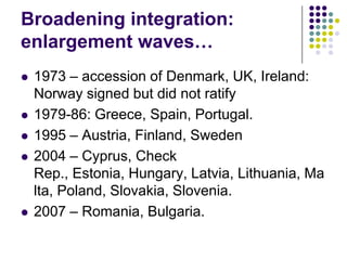 Broadening integration:
enlargement waves…
   1973 – accession of Denmark, UK, Ireland:
    Norway signed but did not ratify
   1979-86: Greece, Spain, Portugal.
   1995 – Austria, Finland, Sweden
   2004 – Cyprus, Check
    Rep., Estonia, Hungary, Latvia, Lithuania, Ma
    lta, Poland, Slovakia, Slovenia.
   2007 – Romania, Bulgaria.
 