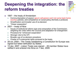 Deepening the integration: the
reform treaties
   1997 – the treaty of Amsterdam
       Communitarization of asylum (govrn call person can‟t not come back home
        country) policies, and competence on social policy (formerly a protocol)
       Simplification and broader use of co-decision
       “Closer cooperation”
   2001 – treaty of Nice
       Issues of institutional reform (size and composition of the Commission;
        weighting the votes within the Council) and adaptation for enlargement
       Procedure for “enhanced cooperation”
       Stronger role to the CFI
       Broader use of co-decision procedure
       Charter of Fundamental rights annexed to the treaty.
   29 oct. 2004 – The Treaty establishing a Constitution for Europe was
    signed but failed ratification by States.
   13 dec. 2007 - Lisbon Treaty was signed - All member States have
    ratified it and entered into force on 1 dec. 2009
 
