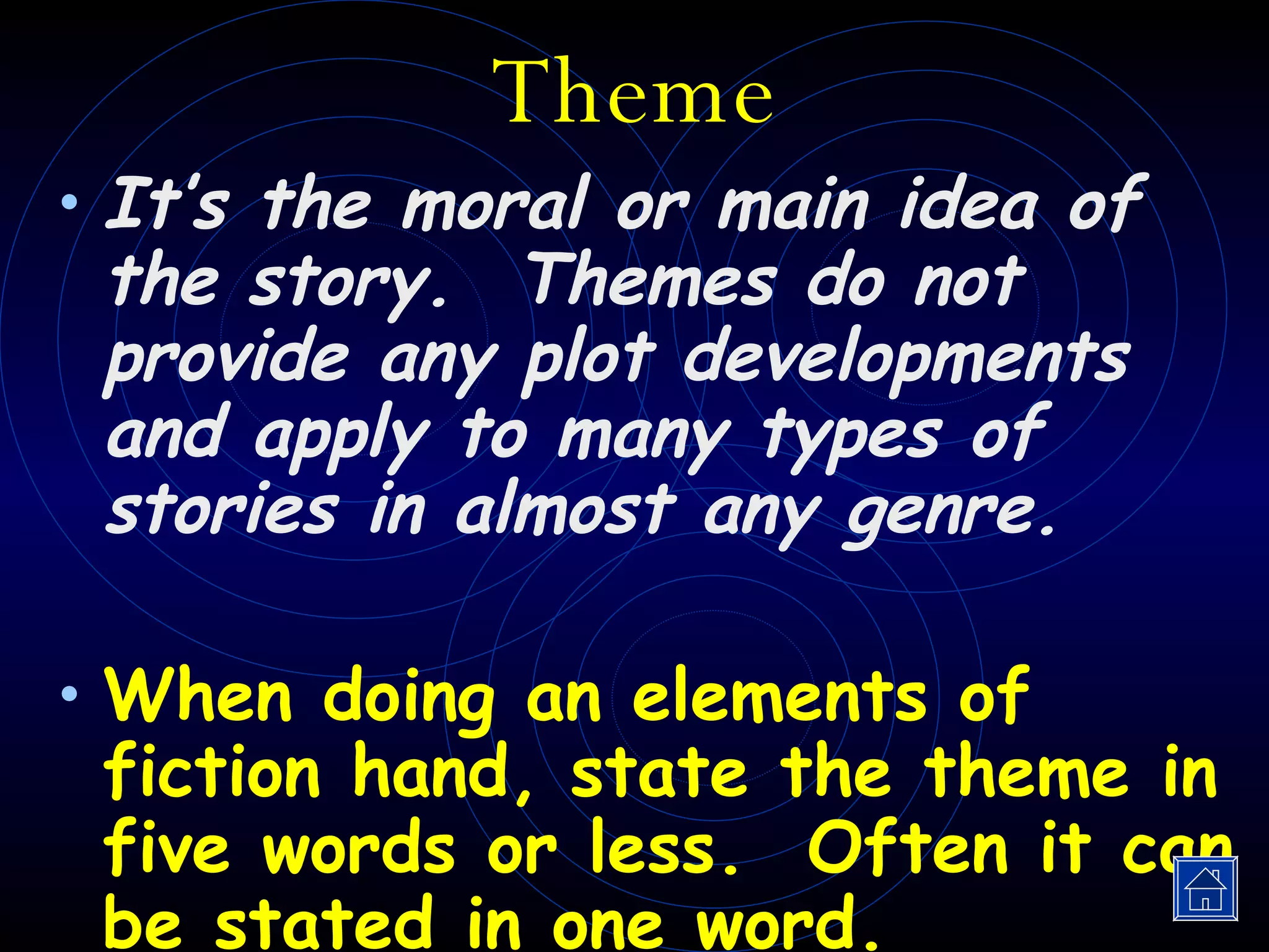 Theme It’s the moral or main idea of the story.  Themes do not provide any plot developments and apply to many types of stories in almost any genre. When doing an elements of fiction hand, state the theme in five words or less.  Often it can be stated in one word. 