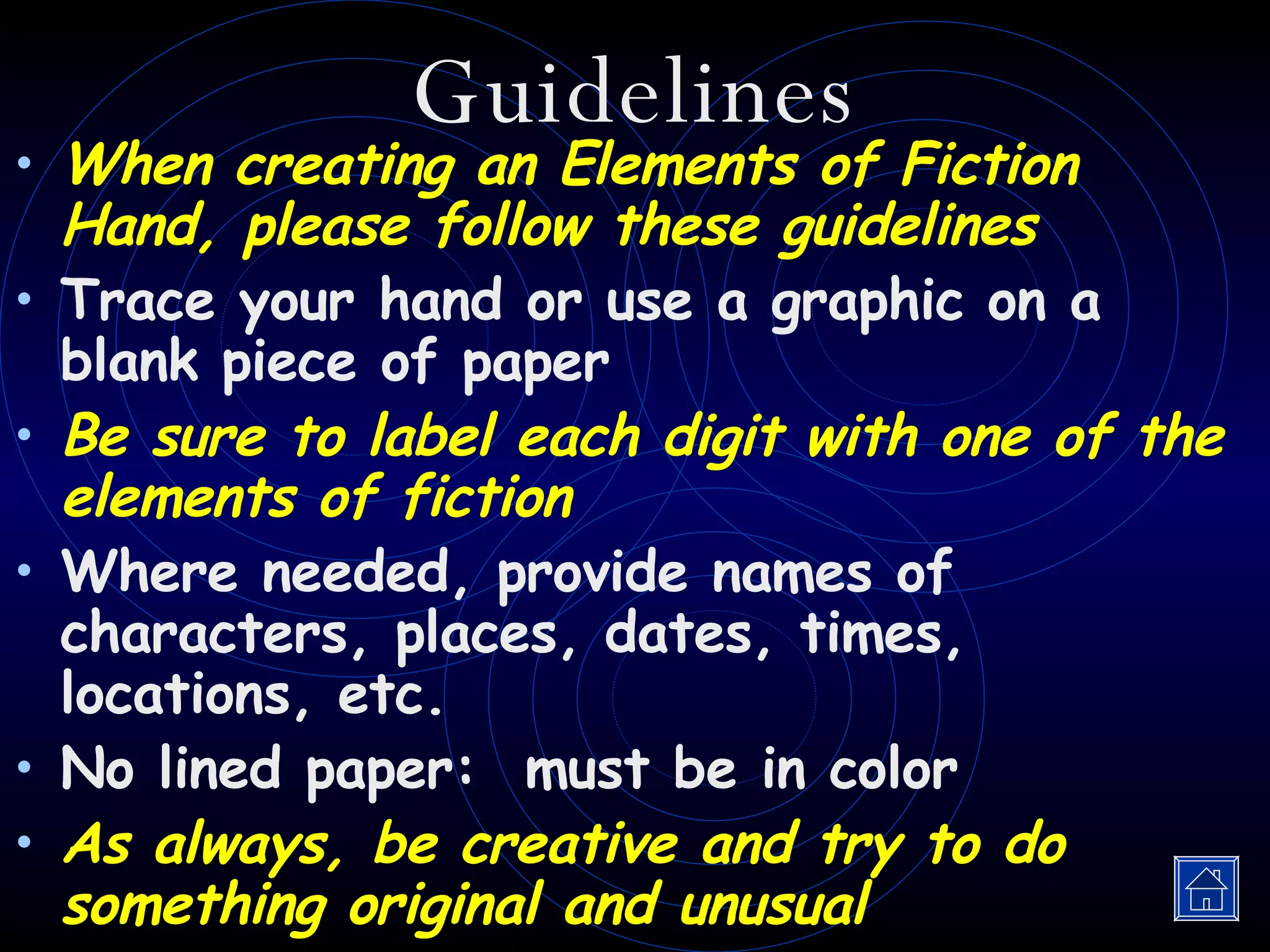 Guidelines When creating an Elements of Fiction Hand, please follow these guidelines Trace your hand or use a graphic on a blank piece of paper Be sure to label each digit with one of the elements of fiction Where needed, provide names of characters, places, dates, times, locations, etc. No lined paper:  must be in color As always, be creative and try to do something original and unusual 