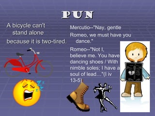 pun
A bicycle can't         Mercutio--"Nay, gentle
  stand alone           Romeo, we must have you
because it is two-tired. dance."
                       Romeo--"Not I,
                       believe me. You have
                       dancing shoes / With
                       nimble soles; I have a
                       soul of lead…"(I iv
                       13-5)
 