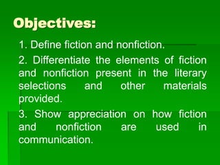 Objectives:
1. Define fiction and nonfiction.
2. Differentiate the elements of fiction
and nonfiction present in the literary
selections and other materials
provided.
3. Show appreciation on how fiction
and nonfiction are used in
communication.
 