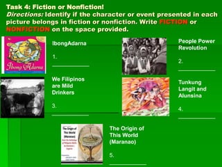 Task 4: Fiction or Nonfiction!
Directions: Identify if the character or event presented in each
picture belongs in fiction or nonfiction. Write FICTION or
NONFICTION on the space provided.
IbongAdarna
1.
____________
People Power
Revolution
2.
____________
We Filipinos
are Mild
Drinkers
3.
____________
Tunkung
Langit and
Alunsina
4.
____________
The Origin of
This World
(Maranao)
5.
____________
 