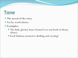 Tone The mood of the story Set by word choice Examples: The dark, gloomy house loomed over our heads in dreary silence. Each fabulous moment is thrilling and exciting! 