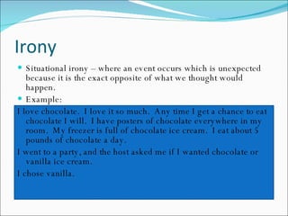 Irony Situational irony – where an event occurs which is unexpected because it is the exact opposite of what we thought would happen. Example:  I love chocolate.  I love it so much.  Any time I get a chance to eat chocolate I will.  I have posters of chocolate everywhere in my room.  My freezer is full of chocolate ice cream.  I eat about 5 pounds of chocolate a day. I went to a party, and the host asked me if I wanted chocolate or vanilla ice cream. I chose vanilla. 