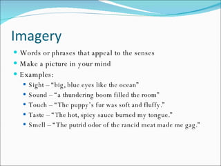 Imagery Words or phrases that appeal to the senses Make a picture in your mind Examples: Sight – “big, blue eyes like the ocean” Sound – “a thundering boom filled the room” Touch – “The puppy’s fur was soft and fluffy.” Taste – “The hot, spicy sauce burned my tongue.” Smell – “The putrid odor of the rancid meat made me gag.” 