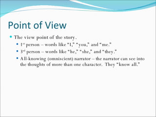 Point of View The view point of the story. 1 st  person – words like “I,” “you,” and “me.” 3 rd  person – words like “he,” “she,” and “they.” All-knowing (omniscient) narrator – the narrator can see into the thoughts of more than one character.  They “know all.” 