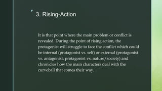 z
3. Rising-Action
It is that point where the main problem or conflict is
revealed. During the point of rising action, the
protagonist will struggle to face the conflict which could
be internal (protagonist vs. self) or external (protagonist
vs. antagonist, protagonist vs. nature/society) and
chronicles how the main characters deal with the
curveball that comes their way.
 