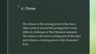 z
4. Climax
The climax is the turning point in the story,
often centred around the protagonist’s most
difficult challenge or their bleakest moment.
The climax is the most exciting part of the story
and initiates a turning point in the characters’
lives.
 