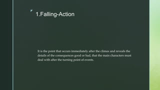 z
1.Falling-Action
It is the point that occurs immediately after the climax and reveals the
details of the consequences good or bad, that the main characters must
deal with after the turning point of events.
 