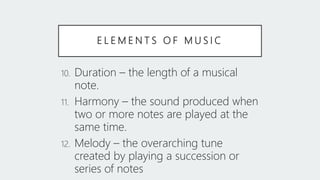 E L E M E N T S O F M U S I C
10. Duration – the length of a musical
note.
11. Harmony – the sound produced when
two or more notes are played at the
same time.
12. Melody – the overarching tune
created by playing a succession or
series of notes
 