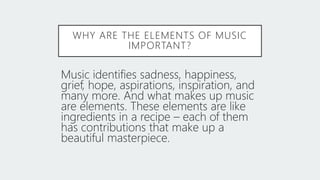 WHY ARE THE ELEMENTS OF MUSIC
IMPORTANT?
Music identifies sadness, happiness,
grief, hope, aspirations, inspiration, and
many more. And what makes up music
are elements. These elements are like
ingredients in a recipe – each of them
has contributions that make up a
beautiful masterpiece.
 