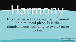Music of Lowlands of
Luzon
(FOLK SONGS FROM THE LOWLANDS)
Harmony
It is the vertical arrangement of sound
in a musical piece. It is the
simultaneous sounding or two or more
notes.
 