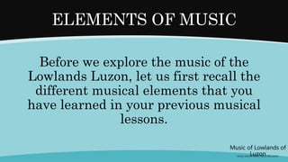 Before we explore the music of the
Lowlands Luzon, let us first recall the
different musical elements that you
have learned in your previous musical
lessons.
ELEMENTS OF MUSIC
Music of Lowlands of
Luzon
(FOLK SONGS FROM THE LOWLANDS)
 