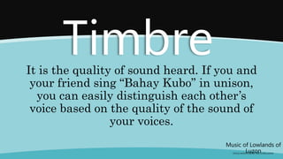 Music of Lowlands of
Luzon
(FOLK SONGS FROM THE LOWLANDS)
Timbre
It is the quality of sound heard. If you and
your friend sing “Bahay Kubo” in unison,
you can easily distinguish each other’s
voice based on the quality of the sound of
your voices.
 