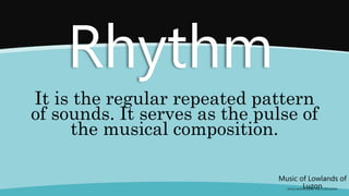 It is the regular repeated pattern
of sounds. It serves as the pulse of
the musical composition.
Music of Lowlands of
Luzon
(FOLK SONGS FROM THE LOWLANDS)
Rhythm
 