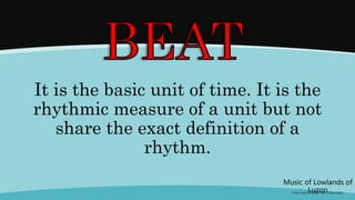 It is the basic unit of time. It is the
rhythmic measure of a unit but not
share the exact definition of a
rhythm.
Music of Lowlands of
Luzon
(FOLK SONGS FROM THE LOWLANDS)
 