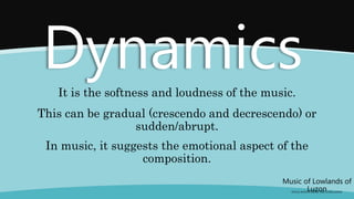 It is the softness and loudness of the music.
Music of Lowlands of
Luzon
(FOLK SONGS FROM THE LOWLANDS)
Dynamics
This can be gradual (crescendo and decrescendo) or
sudden/abrupt.
In music, it suggests the emotional aspect of the
composition.
 