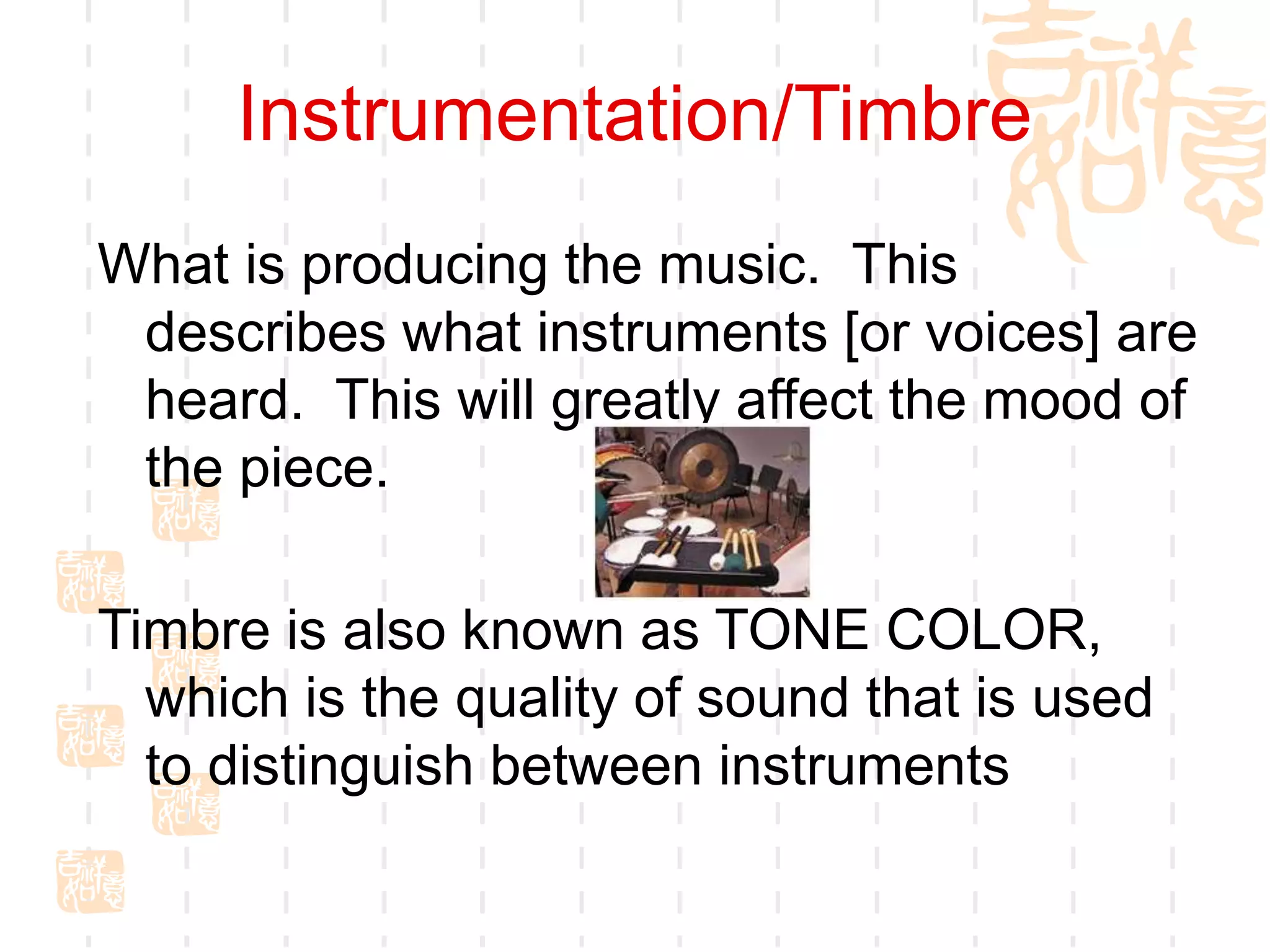 Instrumentation/Timbre
What is producing the music. This
describes what instruments [or voices] are
heard. This will greatly affect the mood of
the piece.
Timbre is also known as TONE COLOR,
which is the quality of sound that is used
to distinguish between instruments
 