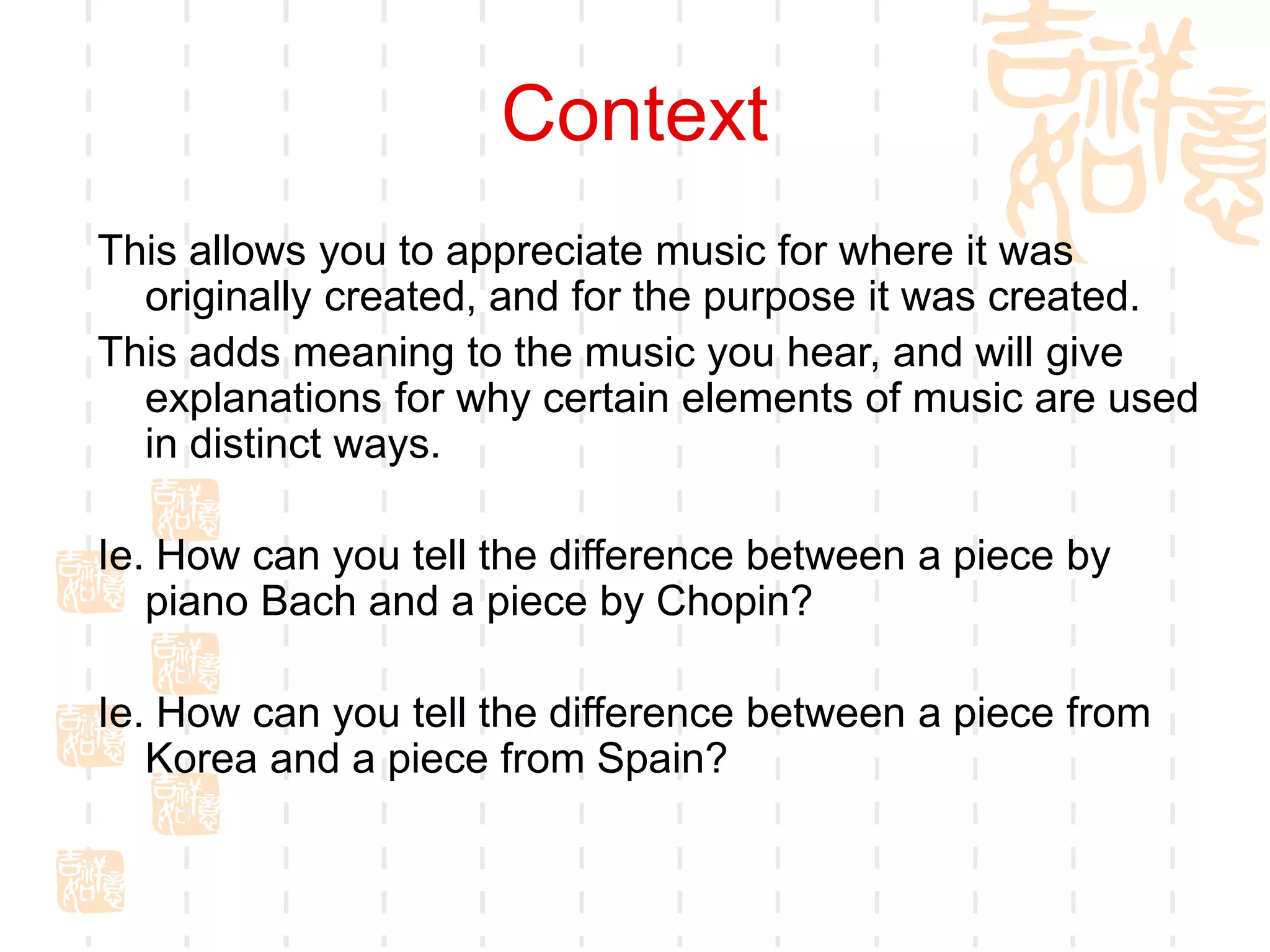 Context
This allows you to appreciate music for where it was
originally created, and for the purpose it was created.
This adds meaning to the music you hear, and will give
explanations for why certain elements of music are used
in distinct ways.
Ie. How can you tell the difference between a piece by
piano Bach and a piece by Chopin?
Ie. How can you tell the difference between a piece from
Korea and a piece from Spain?
 