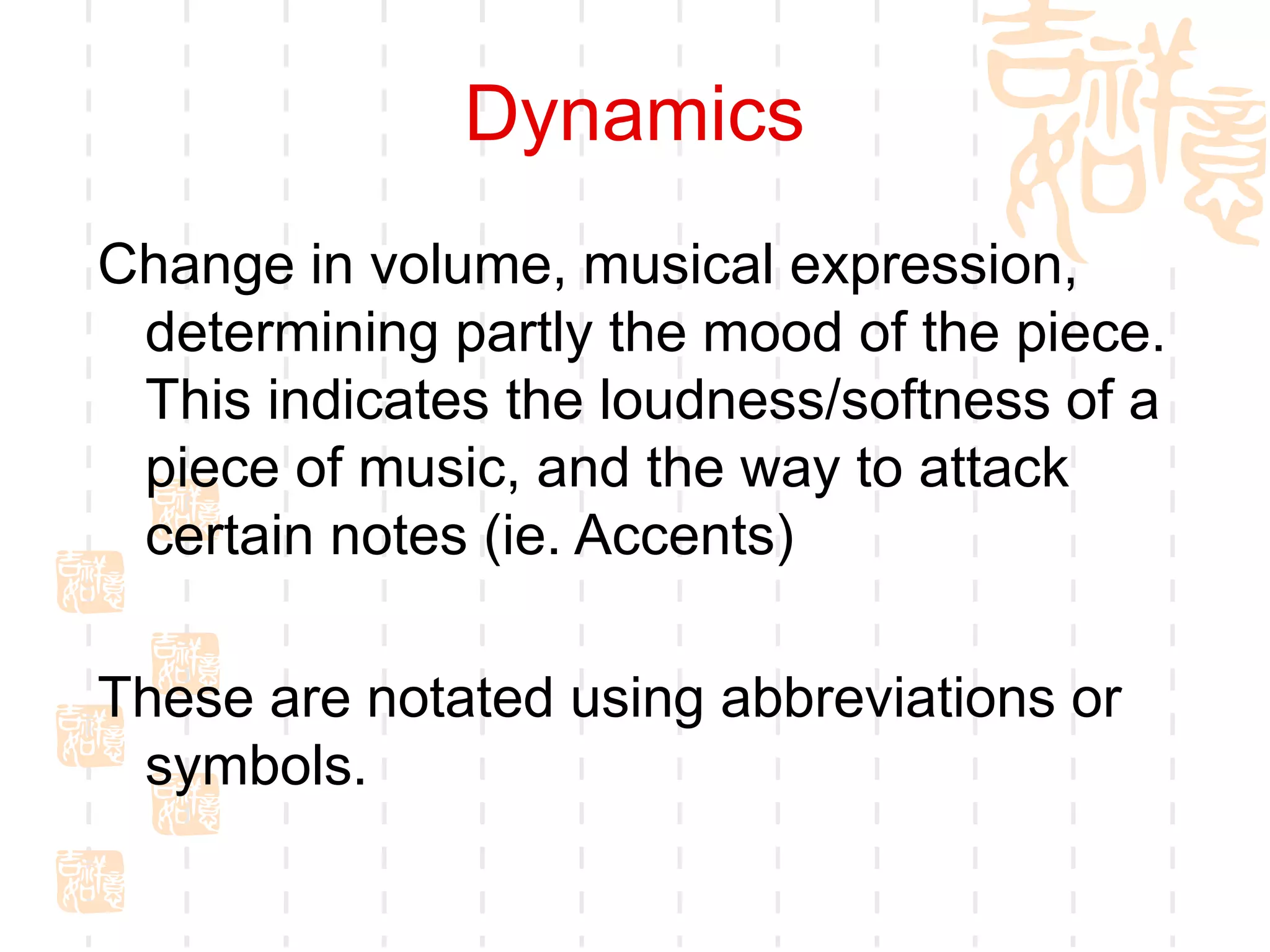 Dynamics
Change in volume, musical expression,
determining partly the mood of the piece.
This indicates the loudness/softness of a
piece of music, and the way to attack
certain notes (ie. Accents)
These are notated using abbreviations or
symbols.
 