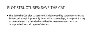 PLOT STRUCTURES: SAVE THE CAT
• The Save the Cat plot structure was developed by screenwriter Blake
Snyder. Although it primarily deals with screenplays, it maps out story
structure in such a detailed way that its many elements can be
incorporated into all types of stories.
 