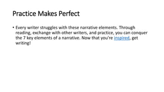 Practice Makes Perfect
• Every writer struggles with these narrative elements. Through
reading, exchange with other writers, and practice, you can conquer
the 7 key elements of a narrative. Now that you're inspired, get
writing!
 