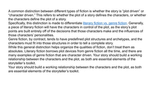 PLOT-DRIVEN VS. CHARACTER-
DRIVEN STORIES
A common distinction between different types of fiction is whether the story is “plot driven” or
“character driven.” This refers to whether the plot of a story defines the characters, or whether
the characters define the plot of a story.
Specifically, this distinction is made to differentiate literary fiction vs. genre fiction. Generally,
a piece of literary fiction will have the characters in control of the plot, as the story’s plot
points are built entirely off of the decisions that those characters make and the influences of
those characters’ personalities.
Genre fiction, by contract, tends to have predefined plot structures and archetypes, and the
characters must fit into those structures in order to tell a complete story.
While this general distinction helps organize the qualities of fiction, don’t treat them as
absolutes. Literary fiction borrows plot devices from genre fiction all the time, and there are
many examples of genre fiction that are character driven. Your story should build a working
relationship between the characters and the plot, as both are essential elements of the
storyteller’s toolkit.
Your story should build a working relationship between the characters and the plot, as both
are essential elements of the storyteller’s toolkit.
 