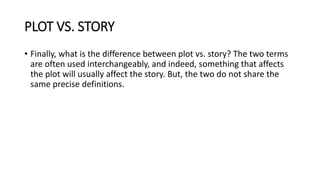 PLOT VS. STORY
• Finally, what is the difference between plot vs. story? The two terms
are often used interchangeably, and indeed, something that affects
the plot will usually affect the story. But, the two do not share the
same precise definitions.
 